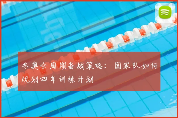 冬奥会周期备战策略：国家队如何规划四年训练计划