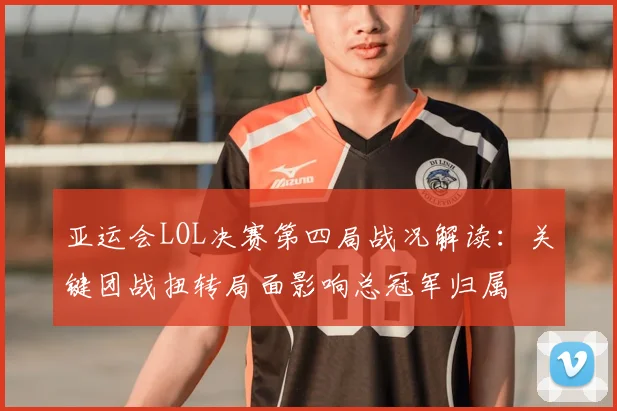 亚运会LOL决赛第四局战况解读：关键团战扭转局面影响总冠军归属