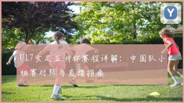 U17女足亚洲杯赛程详解：中国队小组赛对阵与直播指南