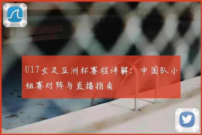 U17女足亚洲杯赛程详解：中国队小组赛对阵与直播指南