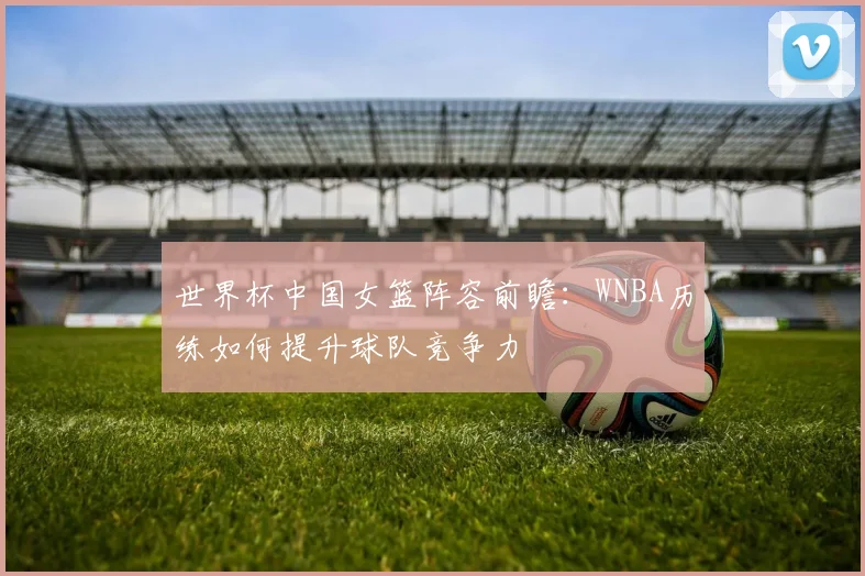 世界杯中国女篮阵容前瞻：WNBA历练如何提升球队竞争力