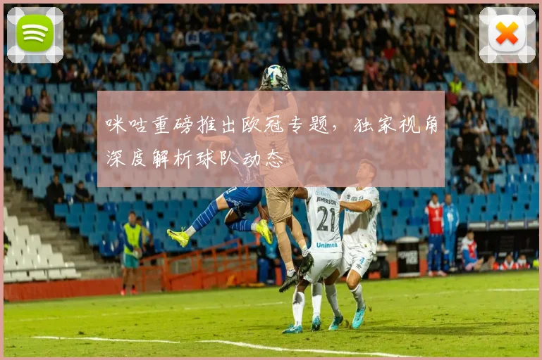 咪咕重磅推出欧冠专题，独家视角深度解析球队动态