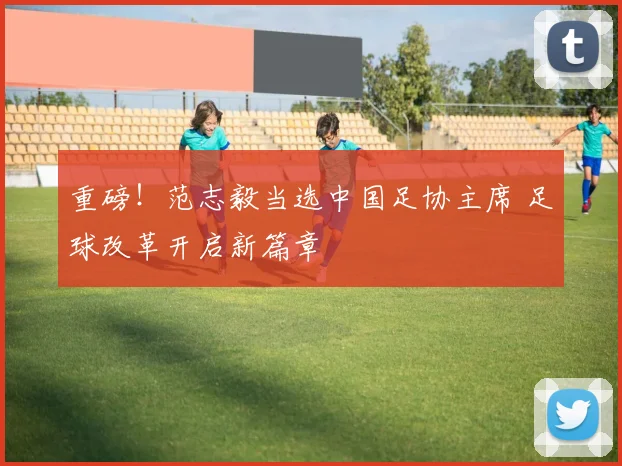 重磅！范志毅当选中国足协主席 足球改革开启新篇章