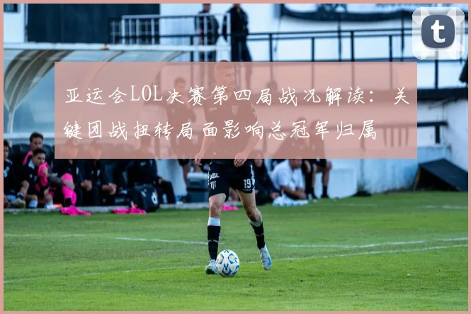 亚运会LOL决赛第四局战况解读：关键团战扭转局面影响总冠军归属