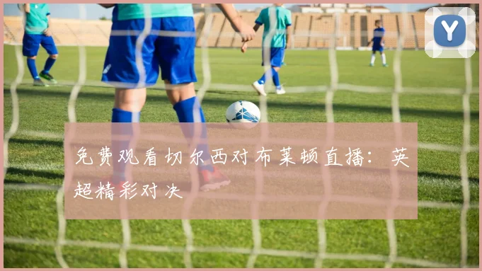 免费观看切尔西对布莱顿直播：英超精彩对决