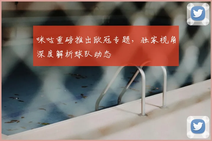 咪咕重磅推出欧冠专题，独家视角深度解析球队动态