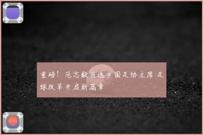 重磅！范志毅当选中国足协主席 足球改革开启新篇章