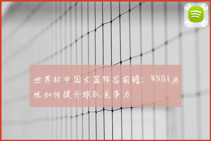 世界杯中国女篮阵容前瞻：WNBA历练如何提升球队竞争力