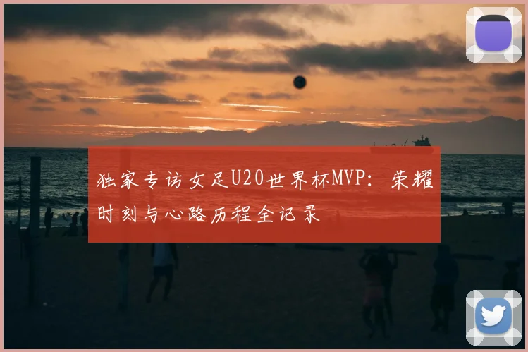 独家专访女足U20世界杯MVP：荣耀时刻与心路历程全记录