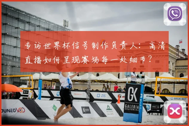 专访世界杯信号制作负责人：高清直播如何呈现赛场每一处细节？