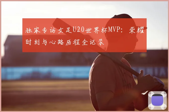 独家专访女足U20世界杯MVP:荣耀时刻与心路历程全记录