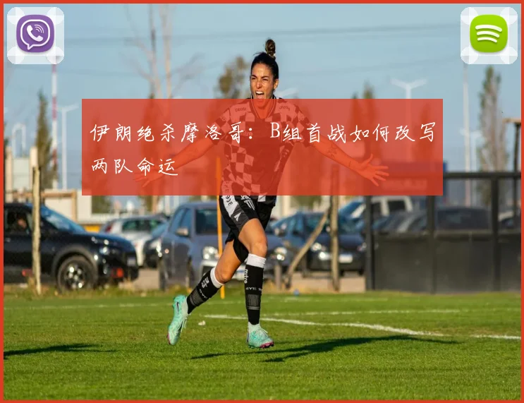 伊朗绝杀摩洛哥：B组首战如何改写两队命运