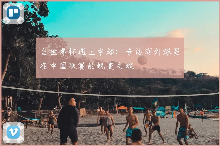 当世界杯遇上中超:专访海外球星在中国联赛的蜕变之旅
