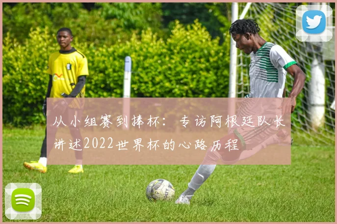 从小组赛到捧杯：专访阿根廷队长讲述2022世界杯的心路历程