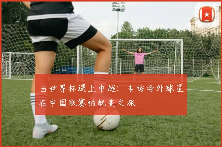 当世界杯遇上中超：专访海外球星在中国联赛的蜕变之旅