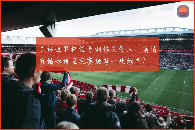专访世界杯信号制作负责人：高清直播如何呈现赛场每一处细节？