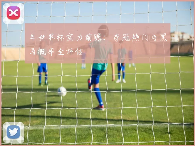 年世界杯实力前瞻：夺冠热门与黑马概率全评估