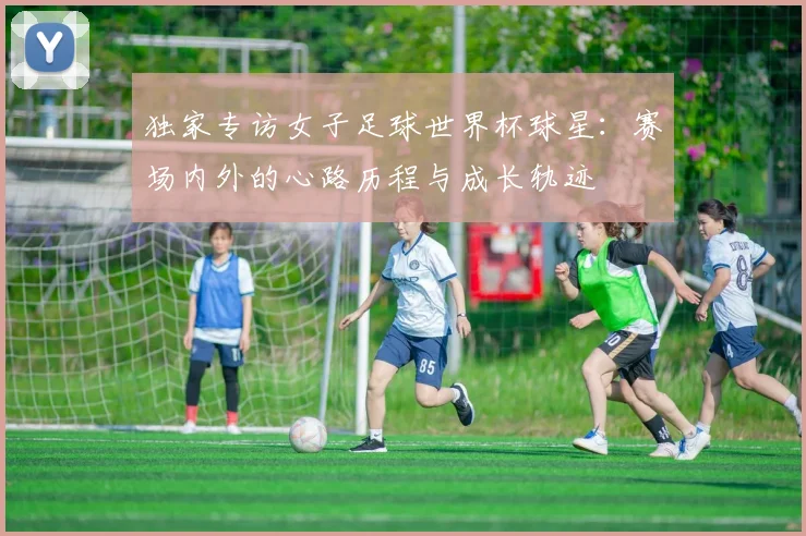 独家专访女子足球世界杯球星：赛场内外的心路历程与成长轨迹