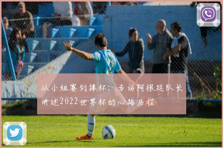 从小组赛到捧杯：专访阿根廷队长讲述2022世界杯的心路历程