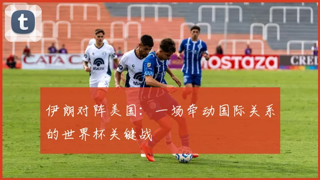 伊朗对阵美国：一场牵动国际关系的世界杯关键战