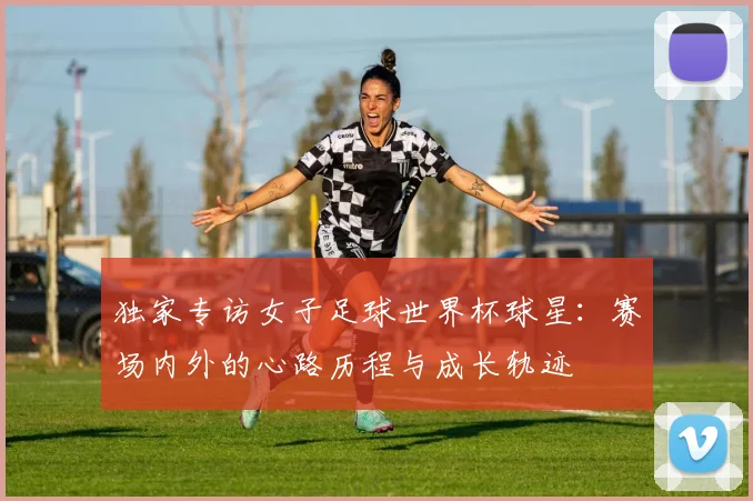 独家专访女子足球世界杯球星:赛场内外的心路历程与成长轨迹
