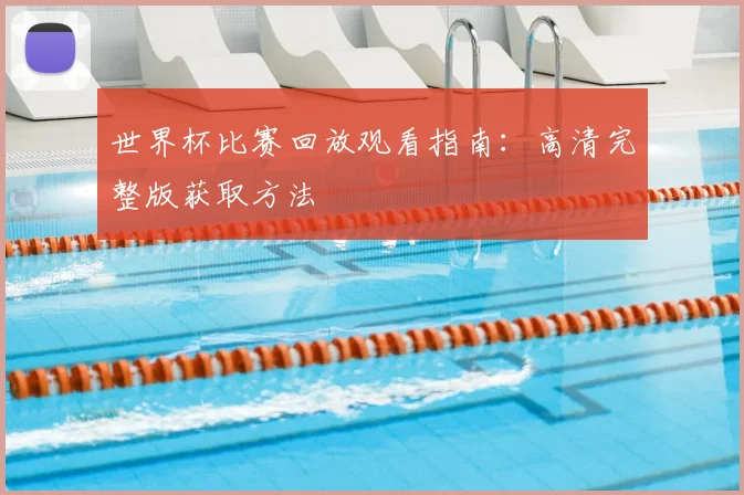 世界杯比赛回放观看指南：高清完整版获取方法