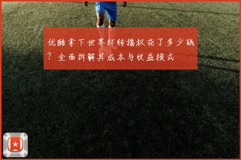 优酷拿下世界杯转播权花了多少钱？全面拆解其成本与收益模式