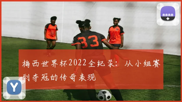 梅西世界杯2022全纪录：从小组赛到夺冠的传奇表现